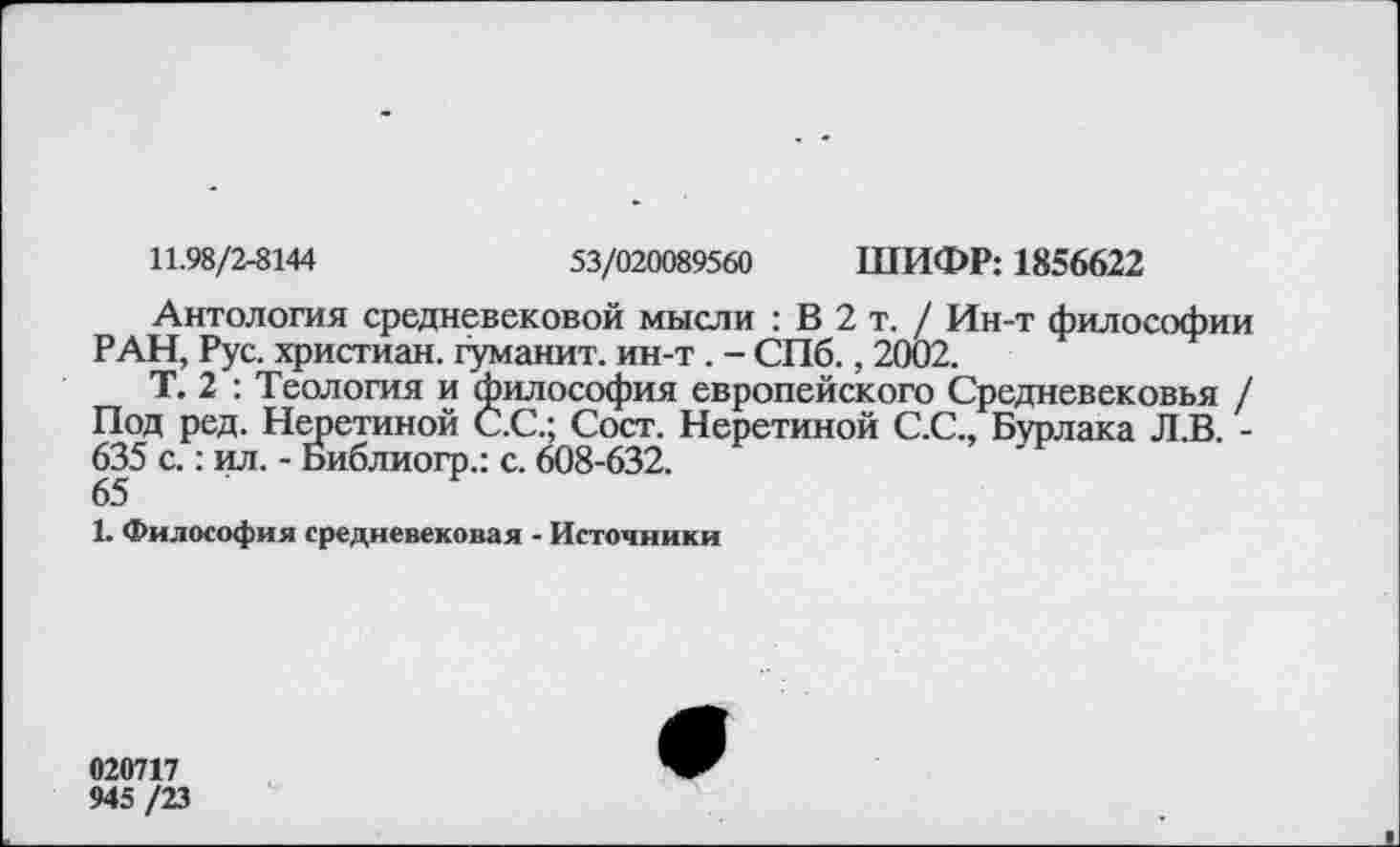 ﻿11.98/2-8144	53/020089560 ШИФР: 1856622
Антология средневековой мысли : В 2 т. / Ин-т философии РАН, Рус. христиан, туманит, ин-т . - СПб., 2002.
Т. 2 : Теология и философия европейского Средневековья / Под ред. Неретиной С.С.; Сост. Неретиной С.С., Бурлака Л.В. -635 с.: ил. - Библиогр.: с. 608-632.
65
1. Философия средневековая - Источники
020717
945 /23